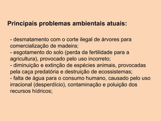 Principais problemas ambientais atuais:
- desmatamento com o corte ilegal de árvores para
comercialização de madeira;
- esgotamento do solo (perda da fertilidade para a
agricultura), provocado pelo uso incorreto;
- diminuição e extinção de espécies animais, provocadas
pela caça predatória e destruição de ecossistemas;
- falta de água para o consumo humano, causado pelo uso
irracional (desperdício), contaminação e poluição dos
recursos hídricos;
 