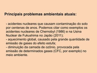 Principais problemas ambientais atuais:
- acidentes nucleares que causam contaminação do solo
por centenas de anos. Podemos citar como exemplos os
acidentes nucleares de Chernobyl (1986) e na Usina
Nuclear de Fukushima no Japão (2011);
- aquecimento global, causado pela grande quantidade de
emissão de gases do efeito estufa;
- diminuição da camada de ozônio, provocada pela
emissão de determinados gases (CFC, por exemplo) no
meio ambiente.
 