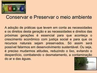 A adoção de práticas que levem em conta as necessidades
e os direitos desta geração e as necessidades e direitos das
próximas gerações é essencial para que aconteça o
crescimento econômico com justiça social e para que os
recursos naturais sejam preservados. Só assim será
possível falarmos em desenvolvimento sustentável. Ou seja,
é preciso mudarmos atitudes, reduzindo o lixo, evitando o
desperdício, combatendo o desmatamento, a contaminação
do ar e das águas.
Conservar e Preservar o meio ambiente
 