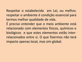 Respeitar o estabelecido em Lei, ou melhor,
respeitar o ambiente é condição essencial para
termos melhor qualidade de vida.
É preciso entender que o meio ambiente está
relacionado com elementos físicos, químicos e
biológicos e que estes elementos estão inter-
relacionados entre si. O que fizermos não terá
impacto apenas local, mas sim global.
 