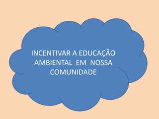 INCENTIVAR A EDUCAÇÃO
AMBIENTAL EM NOSSA
COMUNIDADE
 