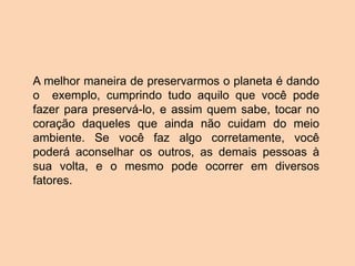 A melhor maneira de preservarmos o planeta é dando
o exemplo, cumprindo tudo aquilo que você pode
fazer para preservá-lo, e assim quem sabe, tocar no
coração daqueles que ainda não cuidam do meio
ambiente. Se você faz algo corretamente, você
poderá aconselhar os outros, as demais pessoas à
sua volta, e o mesmo pode ocorrer em diversos
fatores.
 