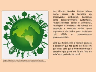 Nas últimas décadas, tem-se falado
muito acerca da temática da
preservação ambiental. Conceitos
como desenvolvimento sustentável,
responsabilidade social e ambiental,
reciclagem e mudanças de hábitos de
produção e consumo estão sendo
largamente discutidos pela sociedade
civil, ONGs e representantes
governamentais.
Será que finalmente o homem começa
a perceber que faz parte do meio em
que vive? Será que o homem começa a
perceber que parte do fio da “teia da
vida” está pedindo socorro?
Imagem disponível em: http://grupomagister.com.br/v2/noticias/curso-de-
direito-realizara-palestra-sobre-constituicao-meio-ambiente-e-sustentabilidade
 