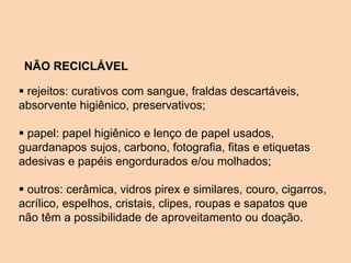  rejeitos: curativos com sangue, fraldas descartáveis,
absorvente higiênico, preservativos;
 papel: papel higiênico e lenço de papel usados,
guardanapos sujos, carbono, fotografia, fitas e etiquetas
adesivas e papéis engordurados e/ou molhados;
 outros: cerâmica, vidros pirex e similares, couro, cigarros,
acrílico, espelhos, cristais, clipes, roupas e sapatos que
não têm a possibilidade de aproveitamento ou doação.
NÃO RECICLÁVEL
 