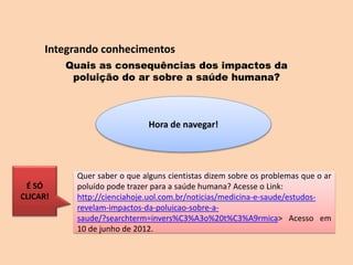 Integrando conhecimentos
Quais as consequências dos impactos da
poluição do ar sobre a saúde humana?
Hora de navegar!
Quer saber o que alguns cientistas dizem sobre os problemas que o ar
poluído pode trazer para a saúde humana? Acesse o Link:
http://cienciahoje.uol.com.br/noticias/medicina-e-saude/estudos-
revelam-impactos-da-poluicao-sobre-a-
saude/?searchterm=invers%C3%A3o%20t%C3%A9rmica> Acesso em
10 de junho de 2012.
É SÓ
CLICAR!
 