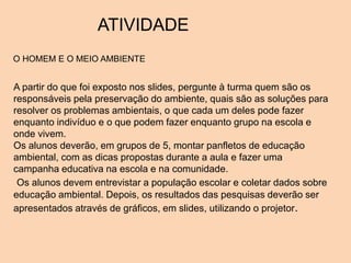 ATIVIDADE
A partir do que foi exposto nos slides, pergunte à turma quem são os
responsáveis pela preservação do ambiente, quais são as soluções para
resolver os problemas ambientais, o que cada um deles pode fazer
enquanto indivíduo e o que podem fazer enquanto grupo na escola e
onde vivem.
Os alunos deverão, em grupos de 5, montar panfletos de educação
ambiental, com as dicas propostas durante a aula e fazer uma
campanha educativa na escola e na comunidade.
Os alunos devem entrevistar a população escolar e coletar dados sobre
educação ambiental. Depois, os resultados das pesquisas deverão ser
apresentados através de gráficos, em slides, utilizando o projetor.
O HOMEM E O MEIO AMBIENTE
 