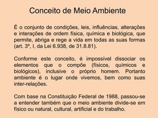 Conceito de Meio Ambiente
É o conjunto de condições, leis, influências, alterações
e interações de ordem física, química e biológica, que
permite, abriga e rege a vida em todas as suas formas
(art. 3º, I, da Lei 6.938, de 31.8.81).
Conforme este conceito, é impossível dissociar os
elementos que o compõe (físicos, químicos e
biológicos), inclusive o próprio homem. Portanto
ambiente é o lugar onde vivemos, bem como suas
inter-relações.
Com base na Constituição Federal de 1988, passou-se
a entender também que o meio ambiente divide-se em
físico ou natural, cultural, artificial e do trabalho.
 