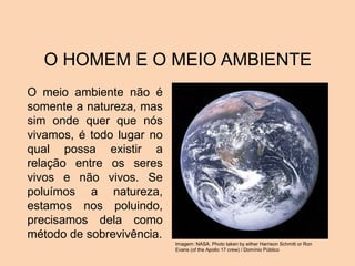 O HOMEM E O MEIO AMBIENTE
O meio ambiente não é
somente a natureza, mas
sim onde quer que nós
vivamos, é todo lugar no
qual possa existir a
relação entre os seres
vivos e não vivos. Se
poluímos a natureza,
estamos nos poluindo,
precisamos dela como
método de sobrevivência.
Imagem: NASA. Photo taken by either Harrison Schmitt or Ron
Evans (of the Apollo 17 crew) / Domínio Público
 