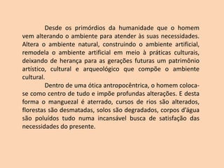 Desde os primórdios da humanidade que o homem
vem alterando o ambiente para atender às suas necessidades.
Altera o ambiente natural, construindo o ambiente artificial,
remodela o ambiente artificial em meio à práticas culturais,
deixando de herança para as gerações futuras um patrimônio
artístico, cultural e arqueológico que compõe o ambiente
cultural.
Dentro de uma ótica antropocêntrica, o homem coloca-
se como centro de tudo e impõe profundas alterações. E desta
forma o manguezal é aterrado, cursos de rios são alterados,
florestas são desmatadas, solos são degradados, corpos d’água
são poluídos tudo numa incansável busca de satisfação das
necessidades do presente.
 
