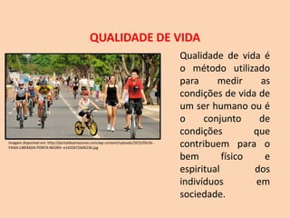 QUALIDADE DE VIDA
Qualidade de vida é
o método utilizado
para medir as
condições de vida de
um ser humano ou é
o conjunto de
condições que
contribuem para o
bem físico e
espiritual dos
indivíduos em
sociedade.
Imagem disponível em: http://portaldoamazonas.com/wp-content/uploads/2015/05/AL-
FAIXA-LIBERADA-PONTA-NEGRA--e1432672606236.jpg
 