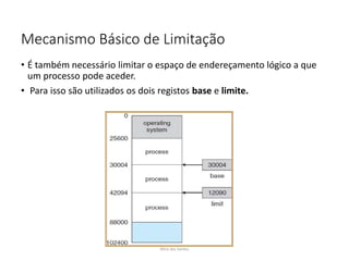 Mecanismo Básico de Limitação
• É também necessário limitar o espaço de endereçamento lógico a que
um processo pode aceder.
• Para isso são utilizados os dois registos base e limite.
Nilza dos Santos
 