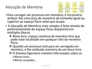 Alocação de Memória
• Para carregar um processo em memória, é necessário
atribuir-lhe uma zona de memória de tamanho igual ou
superior ao espaço físico total que ocupa.
• A alocação de Memória mais simples é feita através do
particionamento do espaço físico disponível em
múltiplos blocos
 Bloco livre: espaço contínuo de memória livre que
pode estar localizado em qualquer sítio da memória
física.
 Quando um processo está para ser carregado em
memória, é-lhe atribuída memória de um bloco livre.
 O Sistema Operativo mantém informações sobre os
Blocos livres.
Blocos ocupados.
Nilza dos Santos
 