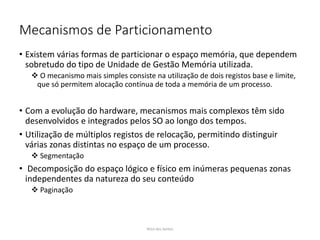 Mecanismos de Particionamento
• Existem várias formas de particionar o espaço memória, que dependem
sobretudo do tipo de Unidade de Gestão Memória utilizada.
 O mecanismo mais simples consiste na utilização de dois registos base e limite,
que só permitem alocação contínua de toda a memória de um processo.
• Com a evolução do hardware, mecanismos mais complexos têm sido
desenvolvidos e integrados pelos SO ao longo dos tempos.
• Utilização de múltiplos registos de relocação, permitindo distinguir
várias zonas distintas no espaço de um processo.
 Segmentação
• Decomposição do espaço lógico e físico em inúmeras pequenas zonas
independentes da natureza do seu conteúdo
 Paginação
Nilza dos Santos
 