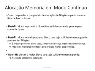 Alocação Memória em Modo Contínuo
• Como responder a um pedido de alocação de N bytes a partir de uma
lista de blocos livres:
• First-fit: alocar o primeiro bloco livre suficientemente grande para
conter N bytes.
• Best-fit: alocar o mais pequeno bloco que seja suficientemente grande
para conter N bytes.
 É preciso percorrer a lista toda, a menos que esteja ordenada por tamanhos.
 Produz os melhores resultados pois provoca menos desperdícios.
•
• Worst-fit: alocar o maior bloco que seja suficientemente grande.
 Necessita percorrer a lista toda.
Nilza dos Santos
 