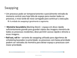Swapping
• Um processo pode ser temporariamente e parcialmente retirado da
memoria central caso haja falta de espaço para manter todos os
processo, e mais tarde de novo carregado para continuar a execução.
 A unidade de swapping é geralmente o segmento.
• Memória Secundária (Backing Store) – espaço em disco rápido
suficientemente grande para guardar cópias das imagens memória de
todos os processos residentes; deve permitir acesso rápido e directo a
essas imagens.
• Roll out, roll in – variante do swapping utilizada para algoritmos de
scheduling baseados na prioridade: os processos com baixa prioridade
podem ser retirados da memória para deixar espaço a processos com
maior prioridade.
Nilza dos Santos
 