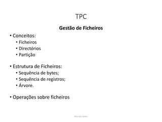 TPC
Gestão de Ficheiros
• Conceitos:
• Ficheiros
• Directórios
• Partição
• Estrutura de Ficheiros:
• Sequência de bytes;
• Sequência de registros;
• Árvore.
• Operações sobre ficheiros
Nilza dos Santos
 