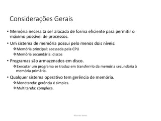 Considerações Gerais
• Memória necessita ser alocada de forma eficiente para permitir o
máximo possível de processos.
• Um sistema de memória possui pelo menos dois níveis:
Memória principal: acessada pela CPU
Memória secundária: discos
• Programas são armazenados em disco.
Executar um programa se traduz em transferi-lo da memória secundária à
memória primária.
• Qualquer sistema operativo tem gerência de memória.
Monotarefa: gerência é simples.
Multitarefa: complexa.
Nilza dos Santos
 