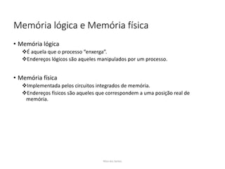 Memória lógica e Memória física
• Memória lógica
É aquela que o processo “enxerga”.
Endereços lógicos são aqueles manipulados por um processo.
• Memória física
Implementada pelos circuitos integrados de memória.
Endereços físicos são aqueles que correspondem a uma posição real de
memória.
Nilza dos Santos
 