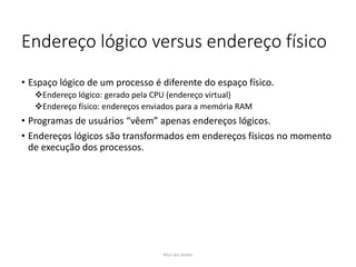 Endereço lógico versus endereço físico
• Espaço lógico de um processo é diferente do espaço físico.
Endereço lógico: gerado pela CPU (endereço virtual)
Endereço físico: endereços enviados para a memória RAM
• Programas de usuários “vêem” apenas endereços lógicos.
• Endereços lógicos são transformados em endereços físicos no momento
de execução dos processos.
Nilza dos Santos
 