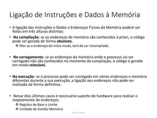 Ligação de Instruções e Dados à Memória
• A ligação das Instruções e Dados a Endereços Físicos da Memória podem ser
feitos em três alturas distintas:
• Na compilação: se os endereços de memória são conhecidos à priori, o código
pode ser gerado de forma absoluta.
 Mas se o endereço de início muda, terá de ser recompilado.
• No carregamento: se os endereços da memória onde o processo vai ser
carregado não são conhecidos no momento da compilação, o código é gerado
em modo relocável.
• Na execução: se o processo pode ser carregado em vários endereços e memória
diferentes durante a sua execução, a ligação aos endereços não pode ser
realizada de forma definitiva.
• Nesse dois últimos casos é necessário suporte do hardware para realizar o
mapeamento de endereços:
 Registos de Base e Limite
 Unidade de Gestão Memória
Nilza dos Santos
 