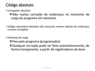 Código absoluto
• Carregador absoluto
Não realiza correção de endereços no momento da
carga do programa em memória.
• Código executável absoluto não necessita manter tabelas de endereços
a serem corrigidos.
• Endereço de carga
Fixo pelo programa (programador)
Qualquer correção pode ser feita automaticamente, de
forma transparente, a partir de registradores de base.
Nilza dos Santos
 