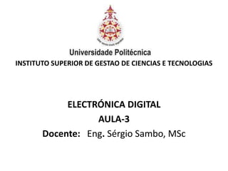 INSTITUTO SUPERIOR DE GESTAO DE CIENCIAS E TECNOLOGIAS
ELECTRÓNICA DIGITAL
AULA-3
Docente: Eng. Sérgio Sambo, MSc
 
