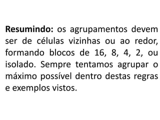 Resumindo: os agrupamentos devem
ser de células vizinhas ou ao redor,
formando blocos de 16, 8, 4, 2, ou
isolado. Sempre tentamos agrupar o
máximo possível dentro destas regras
e exemplos vistos.
.
 