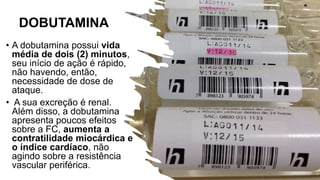 DOBUTAMINA
• A dobutamina possui vida
média de dois (2) minutos,
seu início de ação é rápido,
não havendo, então,
necessidade de dose de
ataque.
• A sua excreção é renal.
Além disso, a dobutamina
apresenta poucos efeitos
sobre a FC, aumenta a
contratilidade miocárdica e
o índice cardíaco, não
agindo sobre a resistência
vascular periférica.
 