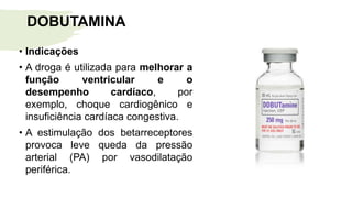 • Indicações
• A droga é utilizada para melhorar a
função ventricular e o
desempenho cardíaco, por
exemplo, choque cardiogênico e
insuficiência cardíaca congestiva.
• A estimulação dos betarreceptores
provoca leve queda da pressão
arterial (PA) por vasodilatação
periférica.
DOBUTAMINA
 