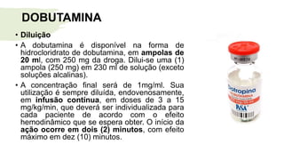 DOBUTAMINA
• Diluição
• A dobutamina é disponível na forma de
hidrocloridrato de dobutamina, em ampolas de
20 ml, com 250 mg da droga. Dilui-se uma (1)
ampola (250 mg) em 230 ml de solução (exceto
soluções alcalinas).
• A concentração final será de 1mg/ml. Sua
utilização é sempre diluída, endovenosamente,
em infusão contínua, em doses de 3 a 15
mg/kg/min, que deverá ser individualizada para
cada paciente de acordo com o efeito
hemodinâmico que se espera obter. O início da
ação ocorre em dois (2) minutos, com efeito
máximo em dez (10) minutos.
 