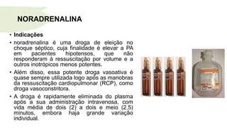 • Indicações
• noradrenalina é uma droga de eleição no
choque séptico, cuja finalidade é elevar a PA
em pacientes hipotensos, que não
responderam à ressuscitação por volume e a
outros inotrópicos menos potentes.
• Além disso, essa potente droga vasoativa é
quase sempre utilizada logo após as manobras
da ressuscitação cardiopulmonar (RCP), como
droga vasoconstritora.
• A droga é rapidamente eliminada do plasma
após a sua administração intravenosa, com
vida média de dois (2) a dois e meio (2,5)
minutos, embora haja grande variação
individual.
NORADRENALINA
 