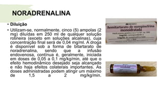 NORADRENALINA
• Diluição
• Utilizam-se, normalmente, cinco (5) ampolas (2
mg) diluídas em 250 ml de qualquer solução
rotineira (exceto em soluções alcalinas), cuja
concentração final será de 0,04 mg/ml. A droga
é disponível sob a forma de bitartarato de
noradrenalina, sendo que a infusão
endovenosa, contínua é, geralmente, iniciada
em doses de 0,05 a 0,1 mg/kg/min, até que o
efeito hemodinâmico desejado seja alcançado
e não haja efeitos colaterais importantes. As
doses administradas podem atingir um máximo
de 1,5 a 2 mg/kg/min.
 