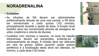 NORADRENALINA
• Cuidados
• As infusões de NA devem ser administradas
preferivelmente através de uma veia central, a PA deve
ser monitorizada a cada quinze (15) minutos,
principalmente durante o ajuste da dose. A função renal
também deve ser monitorizada através de dosagens de
uréia, creatinina e volume de diurese.
• Cuidados com necrose e escaras, no local da injeção
intravenosa, devem ser prevenidos, evitando-se o
extravasamento da droga. A infusão deve ser efetuada
em veia de grosso calibre (quando usado acesso
periférico) e a localização desta deve ser alterada, no
mínimo, a cada doze (12) horas.
 