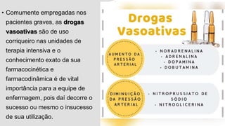 • Comumente empregadas nos
pacientes graves, as drogas
vasoativas são de uso
corriqueiro nas unidades de
terapia intensiva e o
conhecimento exato da sua
farmacocinética e
farmacodinâmica é de vital
importância para a equipe de
enfermagem, pois daí decorre o
sucesso ou mesmo o insucesso
de sua utilização.
 