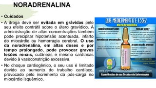 NORADRENALINA
• Cuidados
• A droga deve ser evitada em grávidas pelo
seu efeito contrátil sobre o útero gravídico. A
administração de altas concentrações também
pode precipitar hipotensão acentuada, infarto
do miocárdio ou hemorragia cerebral. O uso
da noradrenalina, em altas doses e por
tempo prolongado, pode provocar graves
lesões renais, cutâneas e mesmo cardíacas
devido à vasoconstrição excessiva.
• No choque cardiogênico, o seu uso é limitado
devido ao aumento do trabalho cardíaco,
provocado pelo incremento da pós-carga no
miocárdio isquêmico.
 