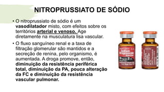 NITROPRUSSIATO DE SÓDIO
• O nitroprussiato de sódio é um
vasodilatador misto, com efeitos sobre os
territórios arterial e venoso. Age
diretamente na musculatura lisa vascular.
• O fluxo sanguíneo renal e a taxa de
filtração glomerular são mantidos e a
secreção de renina, pelo organismo, é
aumentada. A droga promove, então,
diminuição da resistência periférica
total, diminuição da PA, pouca alteração
da FC e diminuição da resistência
vascular pulmonar.
 