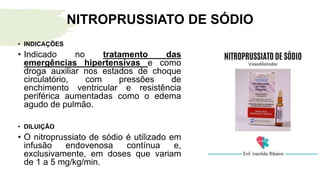 NITROPRUSSIATO DE SÓDIO
• INDICAÇÕES
• Indicado no tratamento das
emergências hipertensivas e como
droga auxiliar nos estados de choque
circulatório, com pressões de
enchimento ventricular e resistência
periférica aumentadas como o edema
agudo de pulmão.
• DILUIÇÃO
• O nitroprussiato de sódio é utilizado em
infusão endovenosa contínua e,
exclusivamente, em doses que variam
de 1 a 5 mg/kg/min.
 