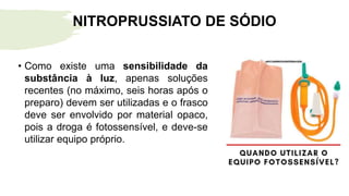 • Como existe uma sensibilidade da
substância à luz, apenas soluções
recentes (no máximo, seis horas após o
preparo) devem ser utilizadas e o frasco
deve ser envolvido por material opaco,
pois a droga é fotossensível, e deve-se
utilizar equipo próprio.
NITROPRUSSIATO DE SÓDIO
 