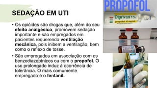 SEDAÇÃO EM UTI
• Os opióides são drogas que, além do seu
efeito analgésico, promovem sedação
importante e são empregados em
pacientes requerendo ventilação
mecânica, pois inibem a ventilação, bem
como o reflexo de tosse.
• São empregados em associação com os
benzodiazepínicos ou com o propofol. O
uso prolongado induz à ocorrência de
tolerância. O mais comumente
empregado é o fentanil.
 