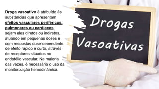 Droga vasoativo é atribuído às
substâncias que apresentam
efeitos vasculares periféricos,
pulmonares ou cardíacos,
sejam eles diretos ou indiretos,
atuando em pequenas doses e
com respostas dose-dependente,
de efeito rápido e curto, através
de receptores situados no
endotélio vascular. Na maioria
das vezes, é necessário o uso da
monitorização hemodinâmica.
 