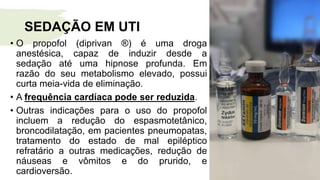 SEDAÇÃO EM UTI
• O propofol (diprivan ®) é uma droga
anestésica, capaz de induzir desde a
sedação até uma hipnose profunda. Em
razão do seu metabolismo elevado, possui
curta meia-vida de eliminação.
• A frequência cardíaca pode ser reduzida.
• Outras indicações para o uso do propofol
incluem a redução do espasmotetânico,
broncodilatação, em pacientes pneumopatas,
tratamento do estado de mal epiléptico
refratário a outras medicações, redução de
náuseas e vômitos e do prurido, e
cardioversão.
 
