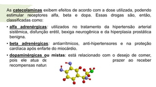 As catecolaminas exibem efeitos de acordo com a dose utilizada, podendo
estimular receptores alfa, beta e dopa. Essas drogas são, então,
classificadas como:
• alfa adrenérgicas: utilizados no tratamento da hipertensão arterial
sistêmica, disfunção erétil, bexiga neurogênica e da hiperplasia prostática
benigna.
• beta adrenérgicas: antiarrítmicos, anti-hipertensores e na proteção
cardíaca após enfarte do miocárdio.
• dopaminérgicas ou mistas: está relacionado com o desejo de comer,
pois ele atua desencadeando a sensação de prazer ao receber
recompensas naturais
 