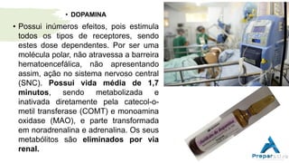 • DOPAMINA
• Possui inúmeros efeitos, pois estimula
todos os tipos de receptores, sendo
estes dose dependentes. Por ser uma
molécula polar, não atravessa a barreira
hematoencefálica, não apresentando
assim, ação no sistema nervoso central
(SNC). Possui vida média de 1,7
minutos, sendo metabolizada e
inativada diretamente pela catecol-o-
metil transferase (COMT) e monoamina
oxidase (MAO), e parte transformada
em noradrenalina e adrenalina. Os seus
metabólitos são eliminados por via
renal.
 