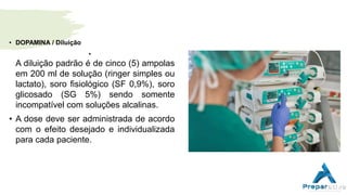• DOPAMINA / Diluição
•
A diluição padrão é de cinco (5) ampolas
em 200 ml de solução (ringer simples ou
lactato), soro fisiológico (SF 0,9%), soro
glicosado (SG 5%) sendo somente
incompatível com soluções alcalinas.
• A dose deve ser administrada de acordo
com o efeito desejado e individualizada
para cada paciente.
 