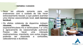 • DOPAMINA / CUIDADOS
• Deve ser utilizada somente para uso
endovenoso com o cuidado de não haver
extravasamento tissular, o que poderá acarretar
uma intensa vasoconstrição local, com necrose
tecidual.
• Os efeitos colaterais da dopamina incluem:
náuseas, vômitos, arritmias
(supraventriculares 4% e ventriculares 1 a 1,5%)
e agravamento da vasoconstrição pulmonar.
Parece não haver uma interação
medicamentosa, importante, com outras drogas,
podendo ser associada a corticóides,
catecolaminas e diuréticos.
 