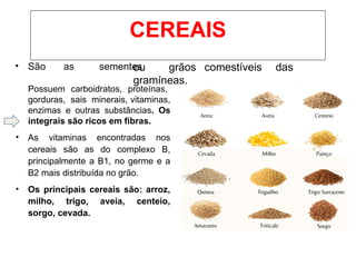 • São as sementes
ou grãos comestíveis das
gramíneas.
Possuem carboidratos, proteínas,
gorduras, sais minerais, vitaminas,
enzimas e outras substâncias. Os
integrais são ricos em fibras.
• As vitaminas encontradas nos
cereais são as do complexo B,
principalmente a B1, no germe e a
B2 mais distribuída no grão.
• Os principais cereais são: arroz,
milho, trigo, aveia, centeio,
sorgo, cevada.
CEREAIS
 