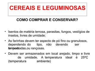 COMO COMPRAR E CONSERVAR?
• Isentos de matéria terrosa, parasitas, fungos, vestígios de
insetos, livres de umidade;
• As farinhas devem ter aspecto de pó fino ou granulosos,
dependendo do tipo, não devendo ser
empedradas,
fermentadas ou rançosas.
• Devem ser armazenados em local arejado, limpo e livre
de umidade. A temperatura ideal é 25ºC
(temperatura ambiente)
CEREAIS E LEGUMINOSAS
 
