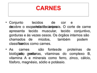 • Conjunto
de
tecidos de cor e
consistênciaque
recobre o esqueleto de animais. O corte de carne
apresenta tecido muscular, tecido conjuntivo,
gorduras e às vezes ossos. Os órgãos internos são
chamados de miúdos, também podem
ser
classificados como carnes.
• As carnes são fontesde proteínas de
alto valor
biológico, gorduras, vitaminas do complexo B,
vitamina A e minerais como ferro, zinco, cálcio,
fósforo, magnésio, sódio e potássio.
CARNES
 