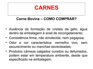 Carne Bovina – COMO COMPRAR?
• Ausência de formação de cristais de gelo; água
dentro da embalagem é sinal de recongelamento;
• Consistência firme, não amolecida, nem pegajosa;
• Odor e cor característica: vermelho vivo, sem
escurecimento ou manchas esverdeadas;
• Produtos cárneos salgados curados ou defumados,
podem estar em temperatura ambiente, desde que
especificado na embalagem.
CARNES
 