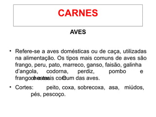 AVES
• Refere-se a aves domésticas ou de caça, utilizadas
na alimentação. Os tipos mais comuns de aves são
frango, peru, pato, marreco, ganso, faisão, galinha
d’angola, codorna, perdiz, pombo e
chester. O
frango é a mais comum das aves.
• Cortes: peito, coxa, sobrecoxa, asa, miúdos,
pés, pescoço.
CARNES
 